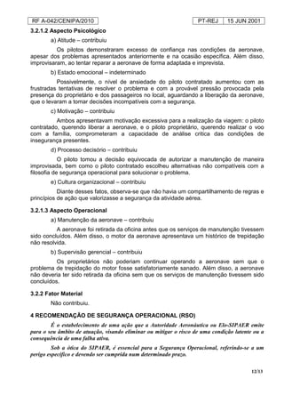 RF A-042/CENIPA/2010 PT-REJ 15 JUN 2001
12/13
3.2.1.2 Aspecto Psicológico
a) Atitude – contribuiu
Os pilotos demonstraram excesso de confiança nas condições da aeronave,
apesar dos problemas apresentados anteriormente e na ocasião específica. Além disso,
improvisaram, ao tentar reparar a aeronave de forma adaptada e imprevista.
b) Estado emocional – indeterminado
Possivelmente, o nível de ansiedade do piloto contratado aumentou com as
frustradas tentativas de resolver o problema e com a provável pressão provocada pela
presença do proprietário e dos passageiros no local, aguardando a liberação da aeronave,
que o levaram a tomar decisões incompatíveis com a segurança.
c) Motivação – contribuiu
Ambos apresentavam motivação excessiva para a realização da viagem: o piloto
contratado, querendo liberar a aeronave, e o piloto proprietário, querendo realizar o voo
com a família, comprometeram a capacidade de análise critica das condições de
insegurança presentes.
d) Processo decisório – contribuiu
O piloto tomou a decisão equivocada de autorizar a manutenção de maneira
improvisada, bem como o piloto contratado escolheu alternativas não compatíveis com a
filosofia de segurança operacional para solucionar o problema.
e) Cultura organizacional – contribuiu
Diante desses fatos, observa-se que não havia um compartilhamento de regras e
princípios de ação que valorizasse a segurança da atividade aérea.
3.2.1.3 Aspecto Operacional
a) Manutenção da aeronave – contribuiu
A aeronave foi retirada da oficina antes que os serviços de manutenção tivessem
sido concluídos. Além disso, o motor da aeronave apresentava um histórico de trepidação
não resolvida.
b) Supervisão gerencial – contribuiu
Os proprietários não poderiam continuar operando a aeronave sem que o
problema de trepidação do motor fosse satisfatoriamente sanado. Além disso, a aeronave
não deveria ter sido retirada da oficina sem que os serviços de manutenção tivessem sido
concluídos.
3.2.2 Fator Material
Não contribuiu.
4 RECOMENDAÇÃO DE SEGURANÇA OPERACIONAL (RSO)
É o estabelecimento de uma ação que a Autoridade Aeronáutica ou Elo-SIPAER emite
para o seu âmbito de atuação, visando eliminar ou mitigar o risco de uma condição latente ou a
consequência de uma falha ativa.
Sob a ótica do SIPAER, é essencial para a Segurança Operacional, referindo-se a um
perigo específico e devendo ser cumprida num determinado prazo.
 