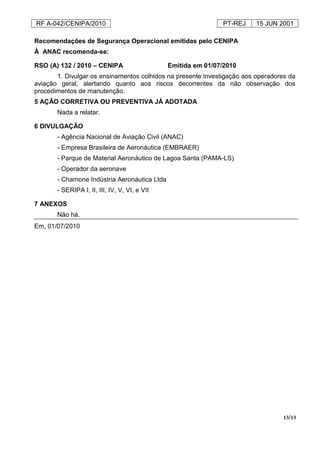 RF A-042/CENIPA/2010 PT-REJ 15 JUN 2001
13/13
Recomendações de Segurança Operacional emitidas pelo CENIPA
À ANAC recomenda-se:
RSO (A) 132 / 2010 – CENIPA Emitida em 01/07/2010
1. Divulgar os ensinamentos colhidos na presente investigação aos operadores da
aviação geral, alertando quanto aos riscos decorrentes da não observação dos
procedimentos de manutenção.
5 AÇÃO CORRETIVA OU PREVENTIVA JÁ ADOTADA
Nada a relatar.
6 DIVULGAÇÃO
- Agência Nacional de Aviação Civil (ANAC)
- Empresa Brasileira de Aeronáutica (EMBRAER)
- Parque de Material Aeronáutico de Lagoa Santa (PAMA-LS)
- Operador da aeronave
- Chamone Indústria Aeronáutica Ltda
- SERIPA I, II, III, IV, V, VI, e VII
7 ANEXOS
Não há.
Em, 01/07/2010
 