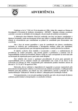 RF A-042/CENIPA/2010 PT-REJ 15 JUN 2001
2/13
ADVERTÊNCIA
Conforme a Lei nº 7.565, de 19 de dezembro de 1986, Artigo 86, compete ao Sistema de
Investigação e Prevenção de Acidentes Aeronáuticos – SIPAER – planejar, orientar, coordenar,
controlar e executar as atividades de investigação e de prevenção de acidentes aeronáuticos.
A elaboração deste Relatório Final foi conduzida com base em fatores contribuintes e
hipóteses levantadas, sendo um documento técnico que reflete o resultado obtido pelo SIPAER em
relação às circunstâncias que contribuíram ou podem ter contribuído para desencadear esta
ocorrência.
Não é foco do mesmo quantificar o grau de contribuição dos fatores contribuintes,
incluindo as variáveis que condicionaram o desempenho humano, sejam elas individuais,
psicossociais ou organizacionais, que interagiram propiciando o cenário favorável ao acidente.
O objetivo exclusivo deste trabalho é recomendar o estudo e o estabelecimento de
providências de caráter preventivo, cuja decisão quanto à pertinência a acatá-las será de
responsabilidade exclusiva do Presidente, Diretor, Chefe ou o que corresponder ao nível mais alto
na hierarquia da organização para a qual estão sendo dirigidas.
Este relatório não recorre a quaisquer procedimentos de prova para apuração de
responsabilidade civil ou criminal; estando em conformidade com o item 3.1 do Anexo 13 da
Convenção de Chicago de 1944, recepcionada pelo ordenamento jurídico brasileiro através do
Decreto n º 21.713, de 27 de agosto de 1946.
Outrossim, deve-se salientar a importância de resguardar as pessoas responsáveis pelo
fornecimento de informações relativas à ocorrência de um acidente aeronáutico. A utilização deste
Relatório para fins punitivos, em relação aos seus colaboradores, macula o princípio da "não
autoincriminação" deduzido do "direito ao silêncio", albergado pela Constituição Federal.
Consequentemente, o seu uso para qualquer propósito, que não o de prevenção de futuros
acidentes, poderá induzir a interpretações e a conclusões errôneas.
 