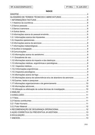RF A-042/CENIPA/2010 PT-REJ 15 JUN 2001
3/13
ÍNDICE
SINOPSE...............................................................................................................................4
GLOSSÁRIO DE TERMOS TÉCNICOS E ABREVIATURAS................................................5
1 INFORMAÇÕES FACTUAIS ..............................................................................................6
1.1 Histórico da ocorrência....................................................................................................6
1.2 Danos pessoais ...............................................................................................................6
1.3 Danos à aeronave ...........................................................................................................6
1.4 Outros danos...................................................................................................................6
1.5 Informações acerca do pessoal envolvido.......................................................................6
1.5.1 Informações acerca dos tripulantes..............................................................................6
1.5.2 Aspectos operacionais..................................................................................................7
1.6 Informações acerca da aeronave ....................................................................................8
1.7 Informações meteorológicas............................................................................................8
1.8 Auxílios à navegação.......................................................................................................8
1.9 Comunicações.................................................................................................................8
1.10 Informações acerca do aeródromo................................................................................8
1.11 Gravadores de voo ........................................................................................................8
1.12 Informações acerca do impacto e dos destroços ..........................................................8
1.13 Informações médicas, ergonômicas e psicológicas.......................................................8
1.13.1 Aspectos médicos.......................................................................................................8
1.13.2 Informações ergonômicas ..........................................................................................8
1.13.3 Aspectos psicológicos ................................................................................................9
1.14 Informações acerca de fogo ..........................................................................................9
1.15 Informações acerca de sobrevivência e/ou de abandono da aeronave.........................9
1.16 Exames, testes e pesquisas..........................................................................................9
1.17 Informações organizacionais e de gerenciamento ......................................................10
1.18 Informações adicionais................................................................................................10
1.19 Utilização ou efetivação de outras técnicas de investigação.......................................10
2 ANÁLISE ..........................................................................................................................11
3 CONCLUSÃO...................................................................................................................11
3.1 Fatos..............................................................................................................................11
3.2 Fatores contribuintes .....................................................................................................11
3.2.1 Fator Humano.............................................................................................................11
3.2.2 Fator Material .............................................................................................................12
4 RECOMENDAÇÃO DE SEGURANÇA OPERACIONAL ..................................................12
5 AÇÃO CORRETIVA OU PREVENTIVA JÁ ADOTADA ....................................................13
6 DIVULGAÇÃO..................................................................................................................13
7 ANEXOS...........................................................................................................................13
 