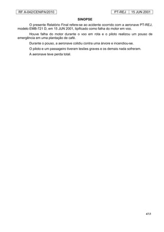 RF A-042/CENIPA/2010 PT-REJ 15 JUN 2001
4/13
SINOPSE
O presente Relatório Final refere-se ao acidente ocorrido com a aeronave PT-REJ,
modelo EMB-721 D, em 15 JUN 2001, tipificado como falha do motor em voo.
Houve falha do motor durante o voo em rota e o piloto realizou um pouso de
emergência em uma plantação de café.
Durante o pouso, a aeronave colidiu contra uma árvore e incendiou-se.
O piloto e um passageiro tiveram lesões graves e os demais nada sofreram.
A aeronave teve perda total.
 