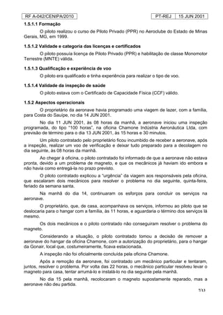 RF A-042/CENIPA/2010 PT-REJ 15 JUN 2001
7/13
1.5.1.1 Formação
O piloto realizou o curso de Piloto Privado (PPR) no Aeroclube do Estado de Minas
Gerais, MG, em 1999.
1.5.1.2 Validade e categoria das licenças e certificados
O piloto possuía licença de Piloto Privado (PPR) e habilitação de classe Monomotor
Terrestre (MNTE) válida.
1.5.1.3 Qualificação e experiência de voo
O piloto era qualificado e tinha experiência para realizar o tipo de voo.
1.5.1.4 Validade da inspeção de saúde
O piloto estava com o Certificado de Capacidade Física (CCF) válido.
1.5.2 Aspectos operacionais
O proprietário da aeronave havia programado uma viagem de lazer, com a família,
para Costa do Sauípe, no dia 14 JUN 2001.
No dia 11 JUN 2001, às 08 horas da manhã, a aeronave iniciou uma inspeção
programada, do tipo “100 horas”, na oficina Chamone Indústria Aeronáutica Ltda, com
previsão de término para o dia 13 JUN 2001, às 15 horas e 30 minutos.
Um piloto contratado pelo proprietário ficou incumbido de receber a aeronave, após
a inspeção, realizar um voo de verificação e deixar tudo preparado para a decolagem no
dia seguinte, às 08 horas da manhã.
Ao chegar à oficina, o piloto contratado foi informado de que a aeronave não estava
pronta, devido a um problema de magneto, e que os mecânicos já haviam ido embora e
não havia como entregá-la no prazo previsto.
O piloto contratado explicou a “urgência” da viagem aos responsáveis pela oficina,
que escalaram dois mecânicos para resolver o problema no dia seguinte, quinta-feira,
feriado da semana santa.
Na manhã do dia 14, continuaram os esforços para concluir os serviços na
aeronave.
O proprietário, que, de casa, acompanhava os serviços, informou ao piloto que se
deslocaria para o hangar com a família, às 11 horas, e aguardaria o término dos serviços lá
mesmo.
Os dois mecânicos e o piloto contratado não conseguiram resolver o problema do
magneto.
Considerando a situação, o piloto contratado tomou a decisão de remover a
aeronave do hangar da oficina Chamone, com a autorização do proprietário, para o hangar
da Gonair, local que, costumeiramente, ficava estacionada.
A inspeção não foi oficialmente concluída pela oficina Chamone.
Após a remoção da aeronave, foi contratado um mecânico particular e tentaram,
juntos, resolver o problema. Por volta das 22 horas, o mecânico particular resolveu levar o
magneto para casa, tentar arrumá-lo e instalá-lo no dia seguinte pela manhã.
No dia 15 pela manhã, recolocaram o magneto supostamente reparado, mas a
aeronave não deu partida.
 