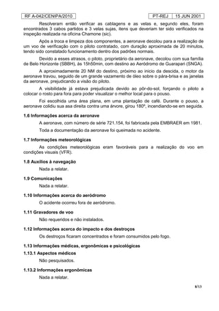 RF A-042/CENIPA/2010 PT-REJ 15 JUN 2001
8/13
Resolveram então verificar as cablagens e as velas e, segundo eles, foram
encontrados 3 cabos partidos e 3 velas sujas, itens que deveriam ter sido verificados na
inspeção realizada na oficina Chamone (sic).
Após a troca e limpeza dos componentes, a aeronave decolou para a realização de
um voo de verificação com o piloto contratado, com duração aproximada de 20 minutos,
tendo sido constatado funcionamento dentro dos padrões normais.
Devido a esses atrasos, o piloto, proprietário da aeronave, decolou com sua família
de Belo Horizonte (SBBH), às 15h50min, com destino ao Aeródromo de Guarapari (SNGA).
A aproximadamente 20 NM do destino, próximo ao inicio da descida, o motor da
aeronave travou, seguido de um grande vazamento de óleo sobre o pára-brisa e as janelas
da aeronave, prejudicando a visão do piloto.
A visibilidade já estava prejudicada devido ao pôr-do-sol, forçando o piloto a
colocar o rosto para fora para poder visualizar o melhor local para o pouso.
Foi escolhida uma área plana, em uma plantação de café. Durante o pouso, a
aeronave colidiu sua asa direita contra uma árvore, girou 180º, incendiando-se em seguida.
1.6 Informações acerca da aeronave
A aeronave, com número de série 721.154, foi fabricada pela EMBRAER em 1981.
Toda a documentação da aeronave foi queimada no acidente.
1.7 Informações meteorológicas
As condições meteorológicas eram favoráveis para a realização do voo em
condições visuais (VFR).
1.8 Auxílios à navegação
Nada a relatar.
1.9 Comunicações
Nada a relatar.
1.10 Informações acerca do aeródromo
O acidente ocorreu fora de aeródromo.
1.11 Gravadores de voo
Não requeridos e não instalados.
1.12 Informações acerca do impacto e dos destroços
Os destroços ficaram concentrados e foram consumidos pelo fogo.
1.13 Informações médicas, ergonômicas e psicológicas
1.13.1 Aspectos médicos
Não pesquisados.
1.13.2 Informações ergonômicas
Nada a relatar.
 