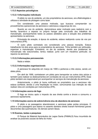 RF A-042/CENIPA/2010 PT-REJ 15 JUN 2001
9/13
1.13.3 Aspectos psicológicos
1.13.3.1 Informações individuais
O piloto no voo do acidente, um dos proprietários da aeronave, era oftalmologista e
utilizava a atividade de pilotagem como lazer.
Era considerado uma pessoa motivada, que buscava compreender os
procedimentos operacionais da aeronave e valorizava a segurança de voo.
Quanto ao voo do acidente, demonstrava estar motivado para realizá-lo com a
família, levando-o a esperar no próprio hangar pela conclusão dos trabalhos de
manutenção, acompanhando todos os passos adotados para a solução dos problemas
apresentados na aeronave.
Entusiasta da aviação, à época do acidente, estava realizando curso de voo por
instrumentos (IFR).
O outro piloto contratado era considerado uma pessoa tranqüila. Estava
trabalhando há dois anos para os proprietários da aeronave. Tinha também por atribuição,
organizar a manutenção. Entretanto, no dia do acidente, devido aos problemas de
manutenção não solucionados, tentou realizar, junto com um mecânico particular, os
reparos na aeronave.
1.13.3.2 Informações psicossociais
Nada a relatar.
1.13.3.3 Informações organizacionais
A aeronave foi adquirida em março de 1999 e pertencia a três sócios, sendo um
deles piloto.
Em abril de 1999, contrataram um piloto para transportar os outros dois sócios e
também para realizar os deslocamentos em condições de voo por instrumentos (IFR). Esse
piloto também era responsável por acompanhar os serviços de manutenção da aeronave.
Anteriormente, o piloto já havia notificado ao proprietário que a aeronave não
estava confiável, devido a uma trepidação no motor, comunicando sua intenção de não
realizar vôos em condições por instrumentos (IFR).
1.14 Informações acerca de fogo
O fogo se iniciou após o impacto da asa direita contra a árvore e consumiu a
aeronave rapidamente.
1.15 Informações acerca de sobrevivência e/ou de abandono da aeronave
O piloto e os passageiros abandonaram a aeronave pelas portas principais. O
piloto e uma passageira que estava no assento dianteiro direito tiveram ferimentos graves
decorrentes das queimaduras. Os demais saíram ilesos.
1.16 Exames, testes e pesquisas
O Parque de Material Aeronáutico de Lagoa Santa (PAMALS) ficou incumbido de
analisar as possíveis causas da falha do motor.
 