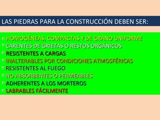 LAS PIEDRAS PARA LA CONSTRUCCIÓN DEBEN SER: HOMOGÉNEAS, COMPACTAS Y DE GRANO UNIFORME CARENTES DE GRIETAS O RESTOS ORGÁNICOS RESISTENTES A CARGAS INALTERABLES POR CONDICIONES ATMOSFÉRICAS RESISTENTES AL FUEGO NO ABSORBENTES O PERMEABLES ADHERENTES A LOS MORTEROS LABRABLES FÁCILMENTE 