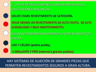 EL USO DE PÉTREOS COMENZÓ COMO RESPUESTA A LAS SOLICITACIÓNES  MECÁNICAS. SIGUIÓ COMO REVESTIMIENTO DE CATEGORÍA. SIGUE SIENDO UN REVESTIMIENTO DE ALTO COSTO,  DE ALTA DURABILIDAD Y BAJO MANTENIMIENTO. SEGÚN SU TERMINACIÓN SUPERFICIAL PUEDE SER RÚSTICO Y CÁLIDO, LISO Y CÁLIDO (piedra pulida), O  BRILLANTE Y FRÍO (mármol y granito pulidos). HAY SISTEMAS DE SUJECIÓN DE GRANDES PIEZAS QUE PERMITEN REVESTIMIENTOS SEGUROS A GRAN ALTURA. 