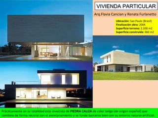 Arq.Flavia Cancian y Renata Furlanetto Ubicación:  Sao Paulo (Brasil) Finalización obra:  2004 Superficie terreno:  2.200 m2 Superficie construida:  460 m2 Prácticamente en su totalidad esta revestida de  PIEDRA CALIZA  de color beige (de origen español) que combina de forma neutral con el aventanamiento y se funde bastante bien con su entorno natural-artificial. VIVIENDA PARTICULAR 