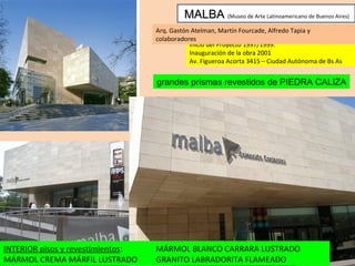 MALBA   (Museo de Arte Latinoamericano de Buenos Aires) Inicio del Proyecto 1997/1999. Inauguración de la obra 2001 Av. Figueroa Acorta 3415 – Ciudad Autónoma de Bs As Arq. Gastón Atelman, Martín Fourcade, Alfredo Tapia y colaboradores grandes prismas revestidos de PIEDRA CALIZA INTERIOR pisos y revestimientos : MÁRMOL CREMA MÁRFIL LUSTRADO MÁRMOL BLANCO CARRARA LUSTRADO GRANITO LABRADORITA FLAMEADO 