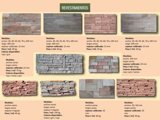 Medidas: ancho: 30, 40, 50, 60, 70 y 100 mm largo: 306 mm espesor calibrado: 12 mm Peso / m2:  30 kg. Colores disponibles:  rojo / gris Medidas: ancho: 30, 40, 50, 60, 70 y 100 mm largo: 306 mm espesor calibrado : 12 mm Peso / m2:  30 kg. Medidas: ancho: 30, 40, 50, 60, 70 y 100 mm largos varios espesor calibrado:  15 mm Peso / m2:  34 kg. Medidas: ancho: 30, 40, 50, 60, 70 y 100 mm largo: 306 mm espesor calibrado:  15 mm Peso / m2:  34 kg. Medidas: anchos varios largos varios espesor calibrado:  25 mm Peso / m2:  70 kg. Colores disponibles: rojo / mixto / gris Medidas: ancho: 100 mm largos varios espesor calibrado:  20 mm Peso / m2:  50 kg. Colores disponibles: rojo / gris / ceniza Medidas: anchos varios largos varios espesor irregular Peso / m2:  85 kg. Medidas: anchos varios largos varios espesor irregular Peso / m2:  100 kg. Colores disponibles: mixto / gris / rojo Medidas: anchos varios largos varios espesor calibrado:  20 mm Peso / m2:  40 kg. Medidas: anchos: 20 / 60 mm largos varios espesor calibrado:  20 mm Peso / m2:  36 kg. 