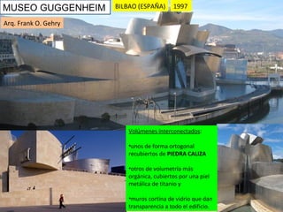 1997 MUSEO GUGGENHEIM Volúmenes interconectados :  unos de forma ortogonal recubiertos de  PIEDRA   CALIZA   otros de volumetría más orgánica, cubiertos por una piel metálica de titanio y muros cortina de vidrio que dan transparencia a todo el edificio. Arq. Frank O. Gehry BILBAO (ESPAÑA) 