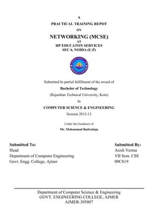 A
PRACTICAL TRAINING REPOT
ON
NETWORKING (MCSE)
AT
HP EDUCATON SERVICES
SEC 6, NOIDA (U.P)
Submitted In partial fulfillment of the award of
Bachelor of Technology
(Rajasthan Technical University, Kota)
In
COMPUTER SCIENCE & ENGINEERING
Session 2012-13
Under the Guidance of
Mr. Mohammad Badruduja
Submitted To: Submitted By:
Head Asish Verma
Department of Computer Engineering VII Sem. CSE
Govt. Engg. College, Ajmer 09CS19
Department of Computer Science & Engineering
GOVT. ENGINEERING COLLEGE, AJMER
AJMER-305007
 