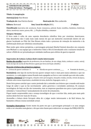 CONTRATO DE LEITURA
   Ficha de leitura - Português


Título: A conspiração
Autor(a)/(es): Dan Brown
Tradução de: Ana Patrícia Xavier                    Ilustração de: Não conhecido
Editora: Bertrand                  Ano/ Local de edição:2011,                             2ª edição
Classificação [narrativa (de aventuras, ficção romanesca, policial, ficção científica, fantástica, histórica),
diário; memórias; teatro; poesia; BD; …]: Ficção ciêntifica, romance

Sinopse/ Resumo:
O livro anda à volta de uma suposta descoberta ciêntifica feita por cientistas Americanos.
Esta descoberta não é nada mais nada menos do que um meteorito encontrado dentro de um
glaciar localizado no Pólo Sul. Dan Brown relata todo o processo de remoção do meteorito e da
autênticação deste por ciêntistas conceituados.
Mais tarde após várias peripécias, a personagem principal (Rachel Sexton) descobre em conjunto
com Michael e a sua equipa que o meteorito é falso e fôra lá introduzido com o exclusivo intuíto de
salvar a NASA de ser privatizada por entidades mafiosas para efeitos de guerra espacial.


Impressões de Leitura: Leitura fácil e muito interessante
Razões da escolha [sugestão da professora, de um familiar, de um colega, título, conhecer o autor, outra]:
Gosto do tipo de escrita de Dan Brown e gosto por livros de ficção ciêntifica
Reacção à leitura das primeiras páginas:
 Certeza de querer continuar X              Dúvida em querer continuar______         Vontade de desistir_____
Razão(ões): este tipo de escrita faz-nos querer sempre mais e mais pois nunca sabemos o que vai
acontecer, e a cada página vamos ficando mais apegados ao livro e com vontade que este não acabe.
Aspetos a destacar [personagens, relações entre personagens, situações criadas, enredo, retrato da época,
reflexão sobre temas importantes, atualidade do tema, desfecho, linguagem, outro…]:
Deste livro posso concluir que o autor pretende dar a entender aos leitores que o mundo está muito
longe de saber o que se faz secretamente pelos governos e sociedades anónimas. Os avanços
tecnologicos de hoje em dia são tremendos, mas as empresas guardam-nos para si para poderem
intimidar a “concorrência” nomeadamente do sector de armamento.
Fiquei muito surpreendido com o avanço tecnológico de que o escritor fala, ainda para mais pelo
motivo deste livro ter mais de 10 anos.
Aconselho a leitura deste livropois além de o julgar muito interessante e de fácil leitura, faz
bastantes críticas à nossa sociedade actual.

Exemplos ilustrativos: Gostei muito da parte em que o personagem principal e os seus amigos
estão a ser atacados num glaciar, e do que estes fazem para sobreviver ao ataque da FORÇA DELTA.




                                                                                          ANO LECTIVO 2011-2012
 