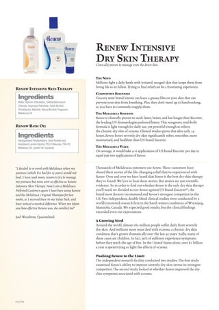 R enew IntensIve
                                                       DRy skIn theRapy
                                                       Clinically proven to manage even the driest skin.


                                                       The Need
                                                       Millions fight a daily battle with irritated, ravaged skin that keeps them from
                                                       living life to its fullest. Trying to find relief can be a frustrating experience.
ReNew iNTeNSive SkiN TheRapy
                                                       CompeTiTive SoluTioNS
 Ingredients                                           Grocery store brand lotions can leave a greasy film on your skin that can
 Water, Glycerin, Petrolatum, Distearyldimonium        prevent your skin from breathing. Plus, they don’t stand up to handwashing,
 Chloride, Isopropyl Palmitate, Cetyl Alcohol,         so you have to constantly reapply them.
 Dimethicone, Allantoin, Benzyl Alcohol, Fragrance,
 Melaleuca Oil.                                        The melaleuCa SoluTioN
                                                       Renew is clinically proven to work faster, better, and last longer than Eucerin®,
                                                       the leading US dermatologist-preferred lotion. This nongreasy, total-body
ReNew BaTh oil                                         formula is light enough for daily use, yet powerful enough to relieve
                                                       the chronic dry skin of eczema. Clinical studies prove that after only 24
 Ingredients                                           hours, Renew leaves severely dry skin significantly softer, smoother, more
 Hydrogenated Polyisobutene, Cetyl Acetate and         moisturized, and healthier than US brand Eucerin®.
 Acetylated Lanolin Alcohol, PEG 8 Dilaurate, T36-C5
 Melaleuca Oil, Lanolin Oil, Squalane.                 The melaleuCa value
                                                       On average, it would take 4–6 applications of US brand Eucerin® per day to
                                                       equal just two applications of Renew.


“I decided to re-enrol with Melaleuca when my          Thousands of Melaleuca customers use Renew. These customers have
psoriasis (which I’ve had for 15 years) would not      shared their stories of the life-changing relief they’ve experienced with
heal. I have used many creams to try to manage         Renew. Over and over we have heard that Renew is the best dry-skin therapy
my psoriasis but none were as effective as Renew       they’ve found. We love to hear these stories. But stories are not scientific
Intensive Skin Therapy. Now I am a Melaleuca           evidence. So in order to find out whether Renew is the only dry skin therapy
Preferred Customer again I have been using Renew       you’ll need, we decided to test Renew against US brand Eucerin®*, the
and the Melaleuca Original Shampoo for two             brand most doctors recommend and Renew’s strongest competitor in the
weeks, as I received these in my Value Pack, and       US. Two independent, double-blind clinical studies were conducted by a
have noticed a marked difference. When my Mum          world-renowned research firm in the harsh winter conditions of Winnipeg,
saw how effective Renew was, she enrolled too!”        Manitoba, Canada. We expected good results, but the clinical findings
                                                       exceeded even our expectations.
Joel Woodrow, Queensland
                                                       A Growing Need
                                                       Around the world, almost 180 million people suffer daily from severely
                                                       dry skin. And millions more must deal with eczema, a chronic dry skin
                                                       condition that’s grown dramatically over the last 30 years. Sadly, many of
                                                       these cases are children. In fact, 90% of sufferers experience symptoms
                                                       before they reach the age of five. In the United States alone, over $1 billion
                                                       a year is spent trying to fight the effects of eczema.

                                                       Pushing Renew to the Limit
                                                       The independent research facility conducted two studies. The first study
                                                       examined Renew’s ability to improve severely dry skin versus its strongest
                                                       competitor. The second study looked at whether Renew improved the dry
                                                       skin symptoms associated with eczema.




05/09
 