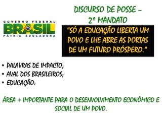 DISCURSO DE POSSE –
2º MANDATO
“SÓ A EDUCAÇÃO LIBERTA UM
POVO E LHE ABRE AS PORTAS
DE UM FUTURO PRÓSPERO.”
• PALAVRAS DE IMPACTO;
• AVAL DOS BRASILEIROS;
• EDUCAÇÃO:
ÁREA + IMPORTANTE PARA O DESENVOLVIMENTO ECONÔMICO E
SOCIAL DE UM POVO.
 