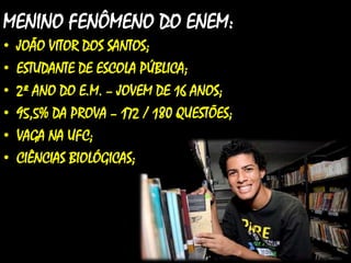 MENINO FENÔMENO DO ENEM:
• JOÃO VITOR DOS SANTOS;
• ESTUDANTE DE ESCOLA PÚBLICA;
• 2º ANO DO E.M. – JOVEM DE 16 ANOS;
• 95,5% DA PROVA – 172 / 180 QUESTÕES;
• VAGA NA UFC;
• CIÊNCIAS BIOLÓGICAS;
 