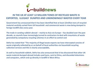 buildnews
    IN THE UK AT LEAST 12 MILLION TONES OF RECYCLED WASTE IS
EXPORTED, ILLEGALY DUMPED AND UNKNOWINGLY WASTED EVERY YEAR
Government has announced that it has been identified that at least 12million tons of recycled
material carefully sorted from UK household and commercial waste is now being dumped in
foreign landfill sites every year.

The trade in sending rubbish abroad – mainly to Asia via Europe – has doubled over the past
decade, as councils have increasingly turned to contractors to deal with mountains of waste
generated by compulsory recycling schemes in an effort to control cost

Defra has stated that “The majority of illegal waste exports we have intercepted consists of
waste originally collected by or on behalf of local authorities via household recycling
collection services and this is clearly unacceptable,

As well as household rubbish, Defra has also announced that it has discovered that other UK
waste material dumped abroad include used tyres, sent to China, and discarded televisions
and computers, which end up directly in landfill in West Africa.
 