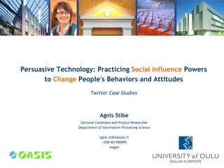 Persuasive Technology: Practicing Social Influence Powers
       to Change People's Behaviors and Attitudes
                        Twitter Case Studies



                              Agnis Stibe
                  Doctoral Candidate and Project Researcher
                 Department of Information Processing Science

                             agnis.stibe@oulu.fi
                              +358 401490499
                                   @agsti
 
