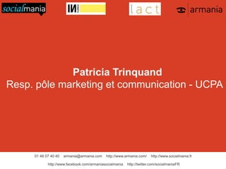 Patricia Trinquand
Resp. pôle marketing et communication - UCPA

01 48 07 40 40

armania@armania.com

http://www.armania.com/

http://www.facebook.com/armaniasocialmania

http://www.socialmania.fr

http://twitter.com/socialmaniaFR

 