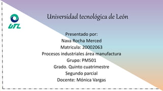 Universidad tecnológica de León
Presentado por:
Nava Rocha Merced
Matricula: 20002063
Procesos industriales área manufactura
Grupo: PM501
Grado. Quinto cuatrimestre
Segundo parcial
Docente: Mónica Vargas
 