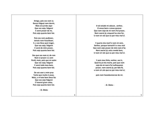 Amigo, pois vos nom vi,
Nunca folguei nem dormi,
Mais ora já des aqui
Que vos vejo, folgarei
E verei prazer de mi,
Pois vejo quanto bem hei.
Pois vos nom pudiveer,
Jamais nom houvilezer,
E, u vos Deus quis trager,
Que vos vejo, folgarei
E verei de mim prazer,
Pois vejo quanto bem hei.
Des que vos nom vi, de rem
Nom vi prazer e o sem
Perdi, mais, pois que mi avém
Que vos vejo, folgarei
E verei todo meu bem,
Pois vejo quanto bem hei.
De vos veer a mim praz
Tanto que muito é assaz,
Mais, u m’este bem Deus faz
Que vos vejo folgarei
E haverei gram solaz,
Pois vejo quanto bem hei.
- D. Dinis-
4
A tal estado mi adusse , senhor,
O vosso bem e vosso parecer
Que nom vejo de mi nem d’al prazer,
Nem veerei já, enquant’eu vivo for,
U nom vir vós que eu por meu mal vi.
E queria mia mort’e nom mi vem,
Senhor, porque tamanh’é o meu mal
Que nom vejo prazer de mim nem d’al,
Nem veerei já, esto creede bem,
U nom vir vós que eu por meu mal vi.
E pois meu feito, senhor, assi é,
Querria já mia morte, pois que nom
vejo de mi nem d’al nulhasazom
prazer, nem veerei já, per bõa fé,
u nom vir vós que eu por meu mal vi;
pois nom havedesmercee de mi.
- D. Dinis -
5
 