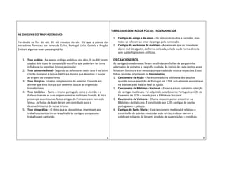 AS ORIGENS DO TROVADORISMO
Foi desde os fins do séc. XII até meados do séc. XIV que a poesia dos
trovadores floresceu por terras da Galiza, Portugal, Leão, Castela e Aragão.
Existem algumas teses para explicá-lo:
1. Tese arábica - Na poesia arábigo-andaluza dos sécs. IX ou XIII foram
usados dois tipos de composição estrófica que poderiam ter certa
influência no primitivo lirismo peninsular.
2. Tese latino-medieval - Segundo os defensores desta tese é no latim
cristão medieval e na sua métrica e música que devemos ir buscar
as origens do trovadorismo.
3. Tese litúrgica - Esta é o complemento da anterior. Consiste em
afirmar que é na liturgia que devemos buscar as origens do
trovadorismo.
4. Tese folclórica – Tanto o lirismo português como o alemão e o
italiano tiveram as suas origens remotas no lirismo francês. A lírica
provençal assentou nas festas antigas da Primavera em honra de
Vénus. As festas de Maio deram um contributo para o
desenvolvimento do nosso lirismo.
5. Tese etnográfica – O ritmo que as donzelinhas imprimiam aos
trabalhos caseiros ter-se-ia aplicado às cantigas, porque elas
trabalhavam cantando.
6
VARIEDADE DENTRO DA POESIA TROVADORESCA
1. Cantigas de amigo e de amor – Os temas são muitos e variados, mas
todos se referem ao amor da amiga pelo namorado.
2. Cantigas de escárnio e de maldizer – Aquelas em que os trovadores
dizem mal de alguém, de forma delicada, velada ou de forma directa
sem subterfúgios nem artifícios.
OS CANCIONEIROS
As cantigas trovadorescas foram recolhidas em folhas de pergaminho
adornadas de vinhetas e caligrafia cuidada. As iniciais de cada cantiga eram
feitas em iluminura e os versos acompanhados da música respectiva. Essas
folhas reunidas originaram os Cancioneiros.
1. Cancioneiro da Ajuda – Foi encontrado na biblioteca dos jesuítas
quando da sua expulsão de Portugal em 1759. Actualmente encontra-se
na Biblioteca do Palácio Real da Ajuda.
2. Cancioneiro da Biblioteca Nacional – Encerra a mais completa colecção
de cantigas medievais. Foi adquirido pelo Governo Português em 26 de
Fevereiro de 1926 e levado para a Biblioteca Nacional.
3. Cancioneiro da Vaticana – Chama-se assim por se encontrar na
Biblioteca do Vaticano. É constituído por 1205 cantigas de poetas
portugueses e galegos.
4. Cantigas de Santa Maria – Este cancioneiro medieval é religioso e
constituído de poesias musicadas e de refrão, onde se narram e
celebram milagres da Virgem, produto de superstições e crendices.
7
 