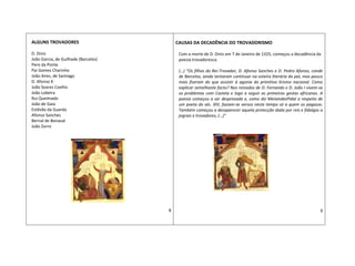 ALGUNS TROVADORES
D. Dinis
João Garcia, de Guilhade (Barcelos)
Pero da Ponte
Pai Gomes Charinho
João Aires, de Santiago
D. Afonso X
João Soares Coelho
João Lobeira
Rui Queimado
João de Gaia
Estêvão da Guarda
Afonso Sanches
Bernal de Bonaval
João Zorro
8
CAUSAS DA DECADÊNCIA DO TROVADORISMO
Com a morte de D. Dinis em 7 de Janeiro de 1325, começou a decadência da
poesia trovadoresca.
(…) “Os filhos do Rei-Trovador, D. Afonso Sanches e D. Pedro Afonso, conde
de Barcelos, ainda tentaram continuar na esteira literária do pai, mas pouco
mais fizeram do que assistir à agonia do primitivo lirismo nacional. Como
explicar semelhante facto? Nos reinados de D. Fernando e D. João I vivem-se
os problemas com Castela e logo a seguir as primeiras gestas africanas. A
poesia começou a ser desprezada e, como diz MenendezPidal a respeito de
um poeta do séc. XIV, faziam-se versos neste tempo só a quem os pagasse.
Também começou a desaparecer aquela protecção dada por reis e fidalgos a
jograis e trovadores, (…)”
9
 