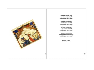 10
Ondas do mar de Vigo
se vistes meu amigo?
e ai Deus, se verrá cedo?
Ondas do mar levado,
se vistes meu amado?
e ai Deus, se verrá cedo?
Se vistes meu amigo,
o por que eu sospiro?
e ai Deus, se verrá cedo?
Se vistes meu amado,
o por que hei gramcoidado?
e ai Deus, se verrá cedo?
Martim Codax
11
 