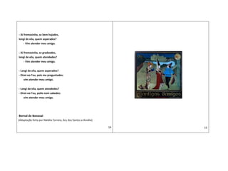- Ai fremosinha, se bem hajades,
longi de vila, quem asperades?
- Vim atender meu amigo.
- Ai fremosinha, se gradoedes,
longi de vila, quem atendedes?
- Vim atender meu amigo.
- Longi de vila, quem asperades?
- Direi-vo-l'eu, pois me preguntades:
vim atender meu amigo.
- Longi de vila, quem atendedes?
- Direi-vo-l'eu, poilo nom sabedes:
vim atender meu amigo.
Bernal de Bonaval
(Adaptação feita por Natália Correia, Ary dos Santos e Amália)
14 15
 