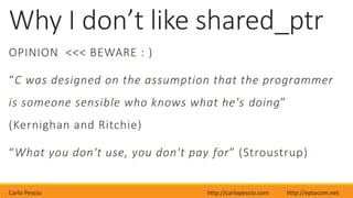 Carlo Pescio http://carlopescio.com http://eptacom.net
Why I don’t like shared_ptr
OPINION <<< BEWARE : )
“C was designed on the assumption that the programmer
is someone sensible who knows what he's doing”
(Kernighan and Ritchie)
“What you don't use, you don't pay for” (Stroustrup)
 