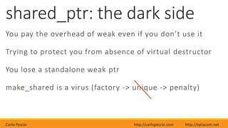 Carlo Pescio http://carlopescio.com http://eptacom.net
shared_ptr: the dark side
You pay the overhead of weak even if you don’t use it
Trying to protect you from absence of virtual destructor
You lose a standalone weak ptr
make_shared is a virus (factory -> unique -> penalty)
 