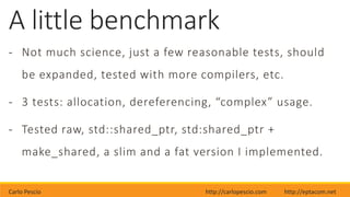 Carlo Pescio http://carlopescio.com http://eptacom.net
A little benchmark
- Not much science, just a few reasonable tests, should
be expanded, tested with more compilers, etc.
- 3 tests: allocation, dereferencing, “complex” usage.
- Tested raw, std::shared_ptr, std:shared_ptr +
make_shared, a slim and a fat version I implemented.
 