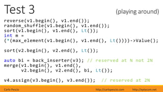 Carlo Pescio http://carlopescio.com http://eptacom.net
Test 3 (playing around)
reverse(v1.begin(), v1.end());
random_shuffle(v1.begin(), v1.end());
sort(v1.begin(), v1.end(), Lt());
int m =
(*(max_element(v1.begin(), v1.end(), Lt())))->Value();
sort(v2.begin(), v2.end(), Lt());
auto bi = back_inserter(v3); // reserved at N not 2N
merge(v1.begin(), v1.end(),
v2.begin(), v2.end(), bi, Lt());
v4.assign(v3.begin(), v3.end()); // reserved at 2N
 