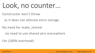 Carlo Pescio http://carlopescio.com http://eptacom.net
Look, no counter…
Constructor won’t throw
as it does not allocate extra storage
No need for make_shared
no need to use shared ptrs everywhere
Fat (200% overhead)
 