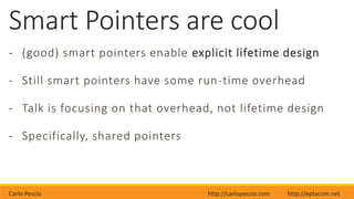 Carlo Pescio http://carlopescio.com http://eptacom.net
Smart Pointers are cool
- (good) smart pointers enable explicit lifetime design
- Still smart pointers have some run-time overhead
- Talk is focusing on that overhead, not lifetime design
- Specifically, shared pointers
 