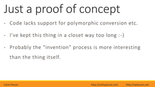 Carlo Pescio http://carlopescio.com http://eptacom.net
Just a proof of concept
- Code lacks support for polymorphic conversion etc.
- I’ve kept this thing in a closet way too long :-)
- Probably the “invention” process is more interesting
than the thing itself.
 