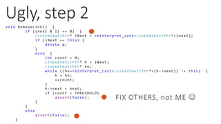 Ugly, step 2
void RemoveLink() {
if ((next & 1) == 0) {
LinkedSmallPtr* lNext = reinterpret_cast<LinkedSmallPtr*>(next);
if (lNext == this) {
delete p;
}
else {
int count = 0;
LinkedSmallPtr* h = lNext;
LinkedSmallPtr* hn;
while ((hn=reinterpret_cast<LinkedSmallPtr*>(h->next)) != this) {
h = hn;
++count;
}
h->next = next;
if (count > THRESHOLD)
assert(false);
}
}
else
assert(false);
}
FIX OTHERS, not ME 
 