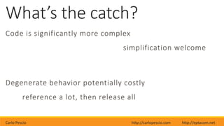 Carlo Pescio http://carlopescio.com http://eptacom.net
What’s the catch?
Code is significantly more complex
simplification welcome
Degenerate behavior potentially costly
reference a lot, then release all
 