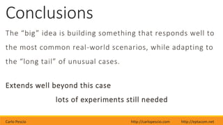 Carlo Pescio http://carlopescio.com http://eptacom.net
Conclusions
The “big” idea is building something that responds well to
the most common real-world scenarios, while adapting to
the “long tail” of unusual cases.
Extends well beyond this case
lots of experiments still needed
 