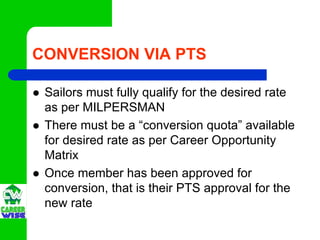 CONVERSION VIA PTS

 Sailors must fully qualify for the desired rate
 as per MILPERSMAN
 There must be a “conversion quota” available
 for desired rate as per Career Opportunity
 Matrix
 Once member has been approved for
 conversion, that is their PTS approval for the
 new rate
 