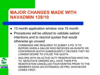 MAJOR CHANGES MADE WITH
NAVADMIN 128/10

 13 month application window vice 15 month
 Procedures will be utilized to validate sailors’
 intentions and to rescind quotas that would
 otherwise go unused
 –   COMMANDS ARE REQUIRED TO SUBMIT A PG 13 TO
     BUPERS WHEN A SAILOR WHO RECEIVES AN IN-RATE OR
     CONVERSION QUOTA SUBSEQUENTLY DECIDES THEY NO
     LONGER DESIRE TO UTILIZE THE QUOTA
 –   SAILORS WITH AN ACTIVE DUTY RESERVATION WHO FAIL
     TO NEGOTIATE ORDERS WILL HAVE THEIR PTS
     RESERVATION CANCELLED FOUR MONTHS PRIOR TO THE
     MEMBER'S EAOS (AS EXTENDED) OR PRD, WHICHEVER
     COMES FIRST.
 