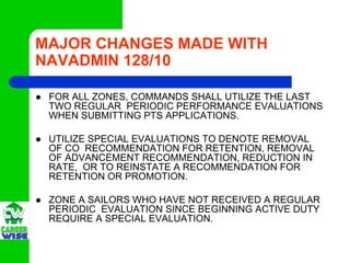 MAJOR CHANGES MADE WITH
NAVADMIN 128/10

 FOR ALL ZONES, COMMANDS SHALL UTILIZE THE LAST
 TWO REGULAR PERIODIC PERFORMANCE EVALUATIONS
 WHEN SUBMITTING PTS APPLICATIONS.

 UTILIZE SPECIAL EVALUATIONS TO DENOTE REMOVAL
 OF CO RECOMMENDATION FOR RETENTION, REMOVAL
 OF ADVANCEMENT RECOMMENDATION, REDUCTION IN
 RATE, OR TO REINSTATE A RECOMMENDATION FOR
 RETENTION OR PROMOTION.

 ZONE A SAILORS WHO HAVE NOT RECEIVED A REGULAR
 PERIODIC EVALUATION SINCE BEGINNING ACTIVE DUTY
 REQUIRE A SPECIAL EVALUATION.
 
