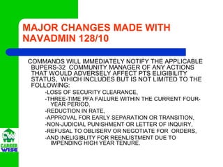 MAJOR CHANGES MADE WITH
NAVADMIN 128/10

COMMANDS WILL IMMEDIATELY NOTIFY THE APPLICABLE
 BUPERS-32 COMMUNITY MANAGER OF ANY ACTIONS
 THAT WOULD ADVERSELY AFFECT PTS ELIGIBILITY
 STATUS, WHICH INCLUDES BUT IS NOT LIMITED TO THE
 FOLLOWING:
    -LOSS OF SECURITY CLEARANCE,
    -THREE-TIME PFA FAILURE WITHIN THE CURRENT FOUR-
      YEAR PERIOD,
    -REDUCTION IN RATE,
    -APPROVAL FOR EARLY SEPARATION OR TRANSITION,
    -NON-JUDICIAL PUNISHMENT OR LETTER OF INQUIRY,
    -REFUSAL TO OBLISERV OR NEGOTIATE FOR ORDERS,
    -AND INELIGIBLITY FOR REENLISTMENT DUE TO
      IMPENDING HIGH YEAR TENURE.
 