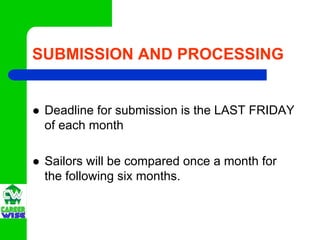 SUBMISSION AND PROCESSING


 Deadline for submission is the LAST FRIDAY
 of each month

 Sailors will be compared once a month for
 the following six months.
 