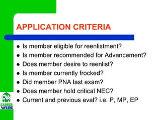 APPLICATION CRITERIA

 Is member eligible for reenlistment?
 Is member recommended for Advancement?
 Does member desire to reenlist?
 Is member currently frocked?
 Did member PNA last exam?
 Does member hold critical NEC?
 Current and previous eval? i.e. P, MP, EP
 