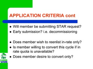 APPLICATION CRITERIA cont

 Will member be submitting STAR request?
 Early submission? i.e. decommissioning

 Does member wish to reenlist in-rate only?
 Is member willing to convert this cycle if in
 rate quota is unavailable?
 Does member desire to convert only?
 