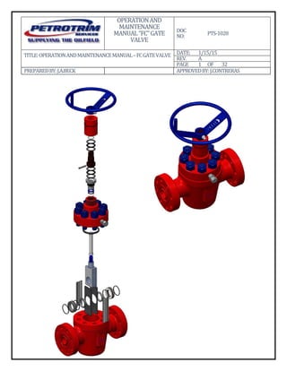 OPERATION	AND	
MAINTENANCE	
MANUAL	“FC”	GATE	
VALVE	
DOC	
NO:	 PTS‐1028	
TITLE:	OPERATION	AND	MAINTENANCE	MANUAL	–	FC	GATE	VALVE	
												
DATE: 1/15/15	
REV. A	
PAGE 1 OF	 32	
PREPARED	BY:	J.A.BECK	 	 APPROVED	BY:	J.CONTRERAS
 
 
 