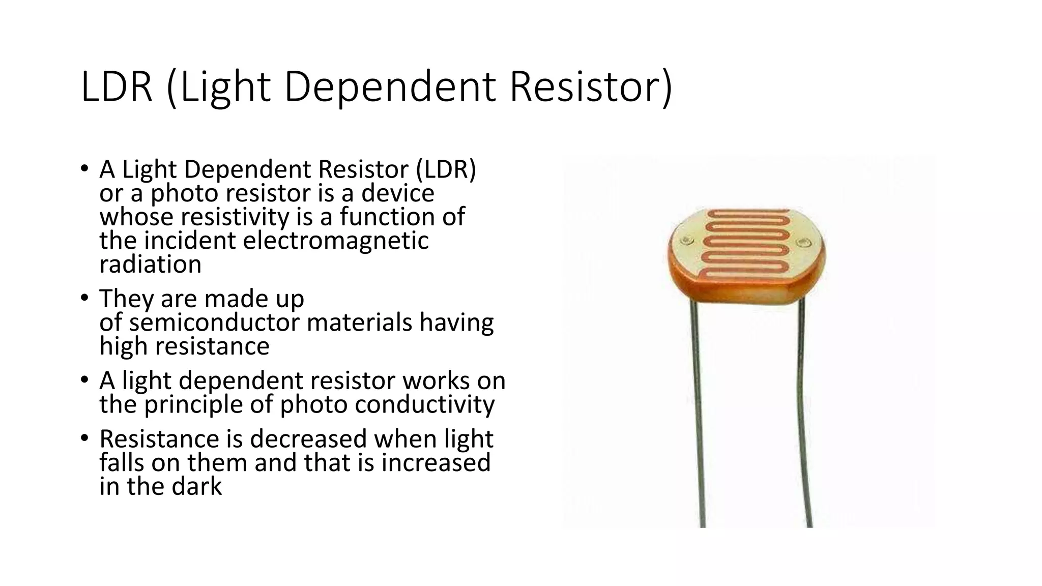 LDR (Light Dependent Resistor)
• A Light Dependent Resistor (LDR)
or a photo resistor is a device
whose resistivity is a function of
the incident electromagnetic
radiation
• They are made up
of semiconductor materials having
high resistance
• A light dependent resistor works on
the principle of photo conductivity
• Resistance is decreased when light
falls on them and that is increased
in the dark
 