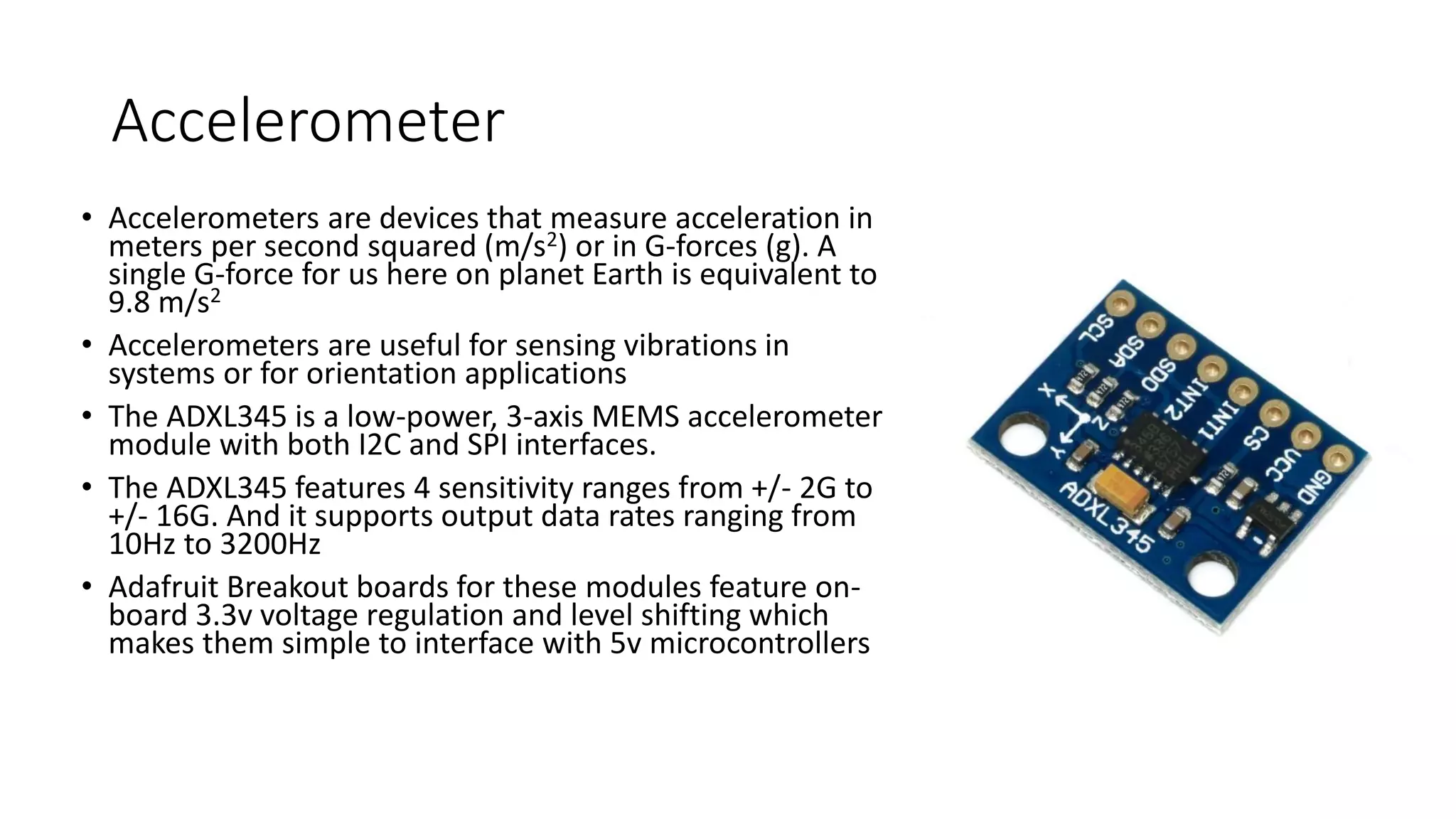 Accelerometer
• Accelerometers are devices that measure acceleration in
meters per second squared (m/s2) or in G-forces (g). A
single G-force for us here on planet Earth is equivalent to
9.8 m/s2
• Accelerometers are useful for sensing vibrations in
systems or for orientation applications
• The ADXL345 is a low-power, 3-axis MEMS accelerometer
module with both I2C and SPI interfaces.
• The ADXL345 features 4 sensitivity ranges from +/- 2G to
+/- 16G. And it supports output data rates ranging from
10Hz to 3200Hz
• Adafruit Breakout boards for these modules feature on-
board 3.3v voltage regulation and level shifting which
makes them simple to interface with 5v microcontrollers
 
