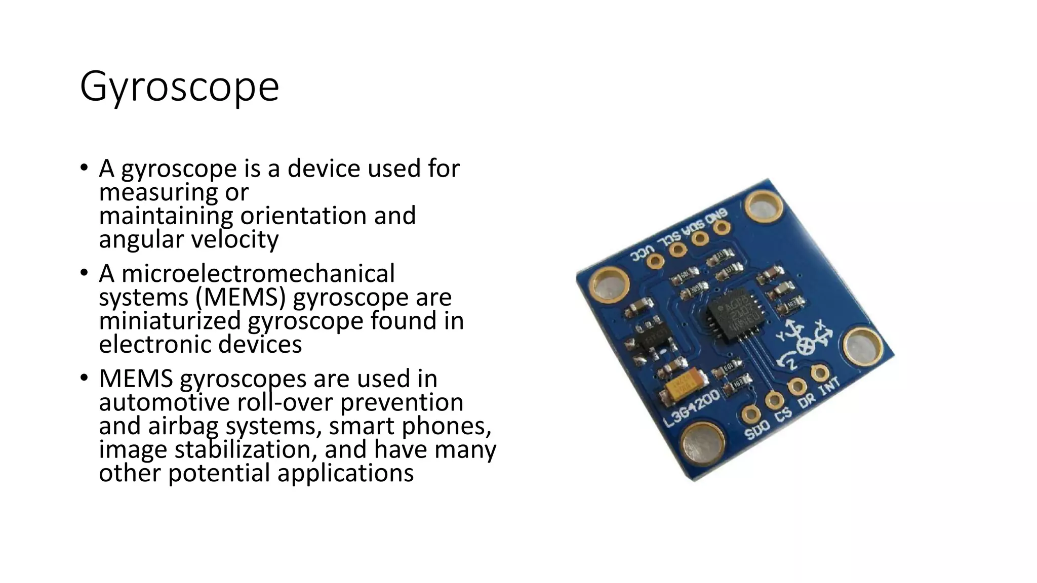 Gyroscope
• A gyroscope is a device used for
measuring or
maintaining orientation and
angular velocity
• A microelectromechanical
systems (MEMS) gyroscope are
miniaturized gyroscope found in
electronic devices
• MEMS gyroscopes are used in
automotive roll-over prevention
and airbag systems, smart phones,
image stabilization, and have many
other potential applications
 