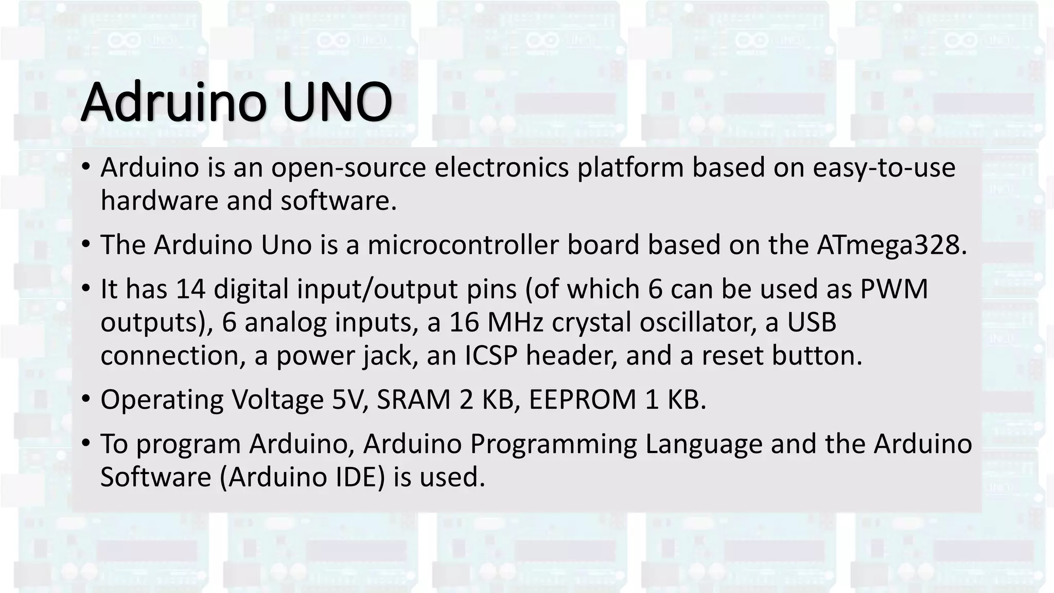 Adruino UNO
• Arduino is an open-source electronics platform based on easy-to-use
hardware and software.
• The Arduino Uno is a microcontroller board based on the ATmega328.
• It has 14 digital input/output pins (of which 6 can be used as PWM
outputs), 6 analog inputs, a 16 MHz crystal oscillator, a USB
connection, a power jack, an ICSP header, and a reset button.
• Operating Voltage 5V, SRAM 2 KB, EEPROM 1 KB.
• To program Arduino, Arduino Programming Language and the Arduino
Software (Arduino IDE) is used.
 
